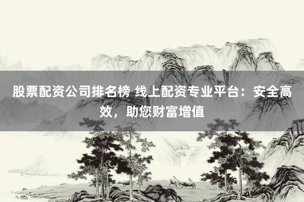 股票配资公司排名榜 线上配资专业平台：安全高效，助您财富增值