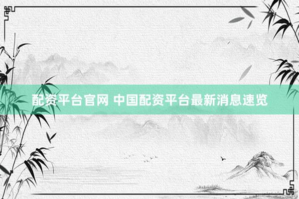 配资平台官网 中国配资平台最新消息速览