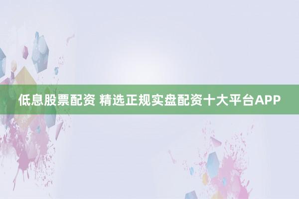 低息股票配资 精选正规实盘配资十大平台APP