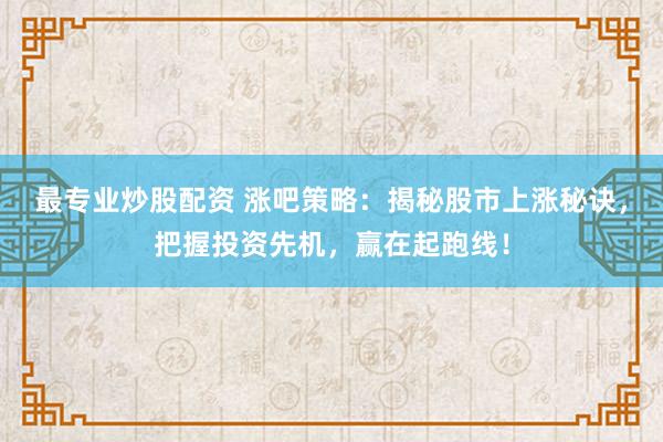最专业炒股配资 涨吧策略：揭秘股市上涨秘诀，把握投资先机，赢在起跑线！