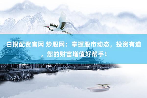 白银配资官网 炒股网：掌握股市动态，投资有道，您的财富增值好帮手！