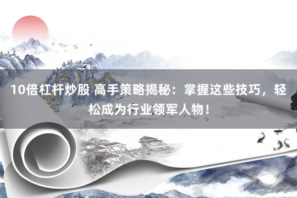 10倍杠杆炒股 高手策略揭秘:掌握这些技巧,轻松成为行业领军人物!
