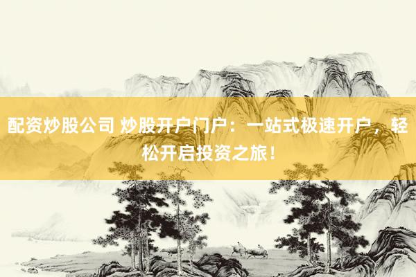 配资炒股公司 炒股开户门户：一站式极速开户，轻松开启投资之旅！