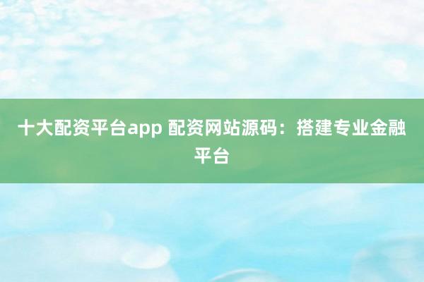 十大配资平台app 配资网站源码：搭建专业金融平台