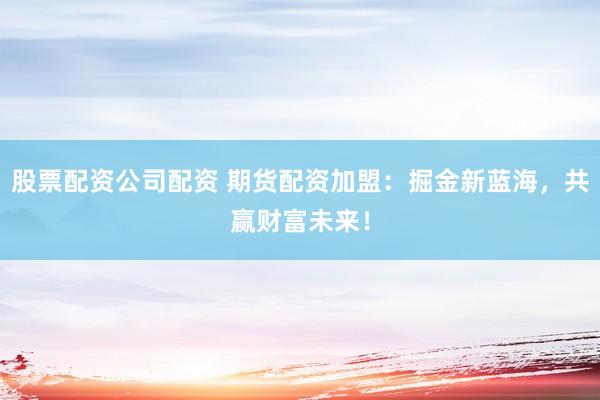 股票配资公司配资 期货配资加盟：掘金新蓝海，共赢财富未来！