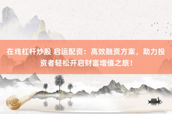 在线杠杆炒股 启运配资：高效融资方案，助力投资者轻松开启财富增值之旅！