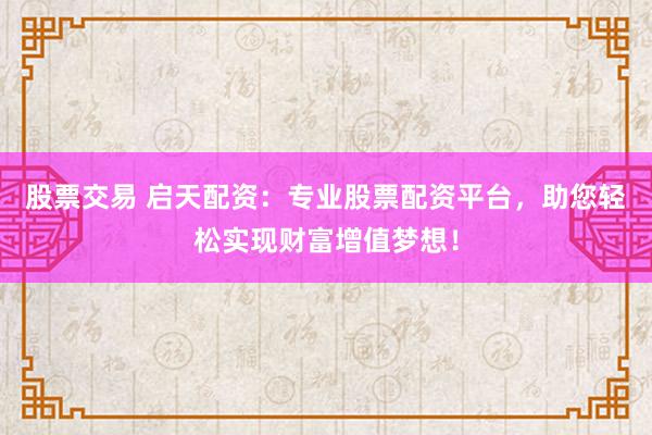 股票交易 启天配资：专业股票配资平台，助您轻松实现财富增值梦想！