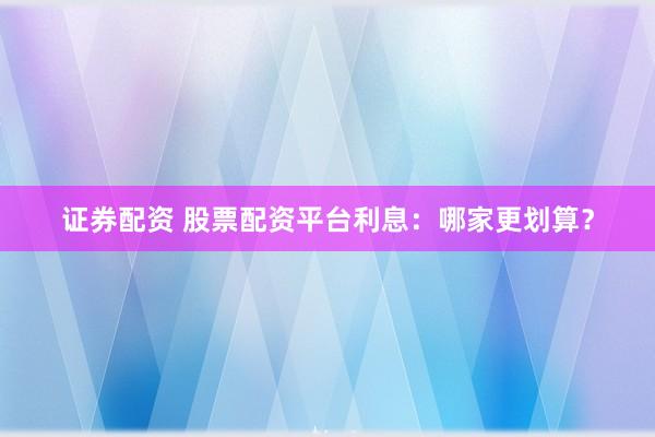 证券配资 股票配资平台利息：哪家更划算？