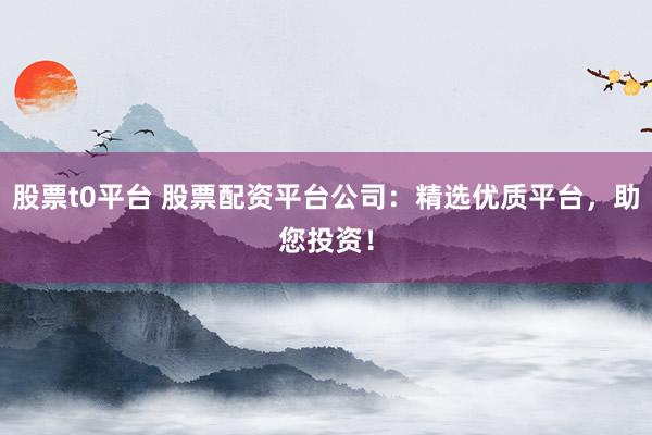 股票t0平台 股票配资平台公司：精选优质平台，助您投资！